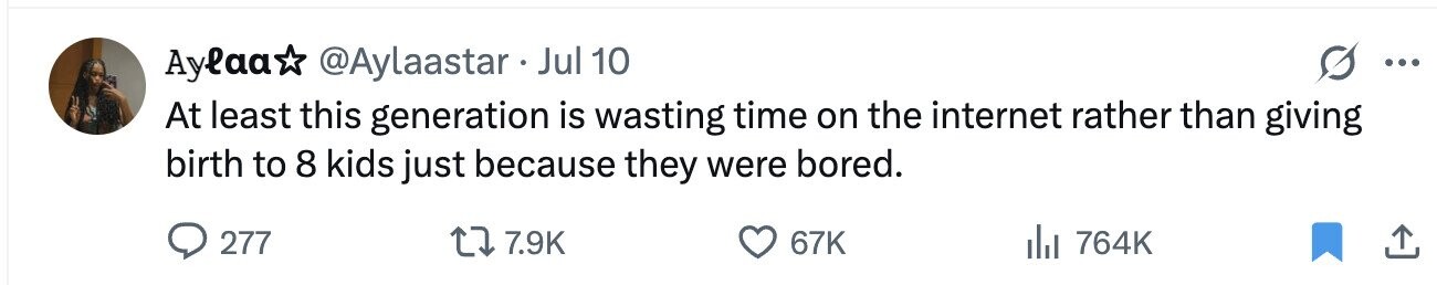 Aylaa @Aylaastar Jul 10 ... At least this generation is wasting time on the internet rather than giving birth to 8 kids just because they were bored. 277 7.9K 67K 764K