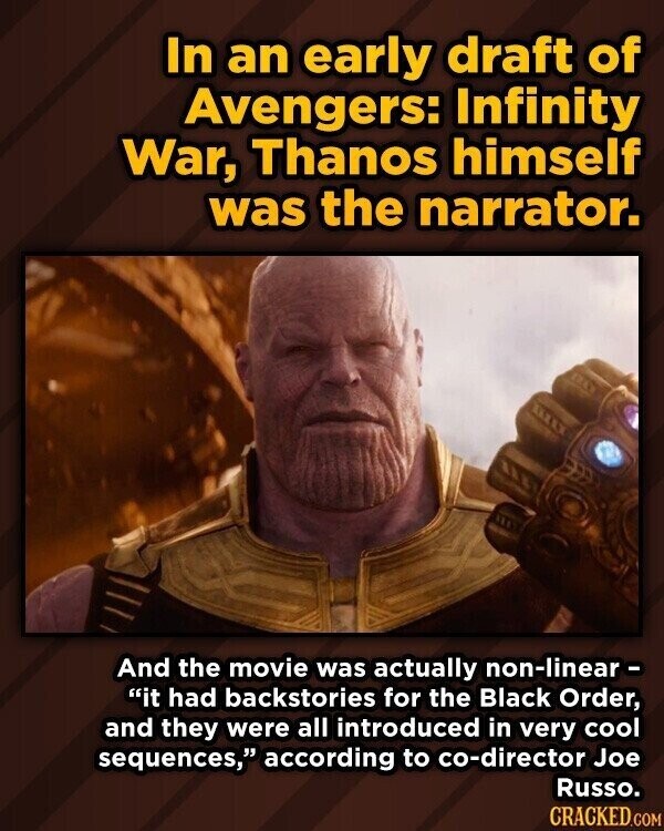 In an early draft of Avengers: Infinity War, Thanos himself was the narrator. And the movie was actually non-linear - it had backstories for the Black Order, and they were all introduced in very cool sequences, according to co-director Joe Russo. CRACKED.COM
