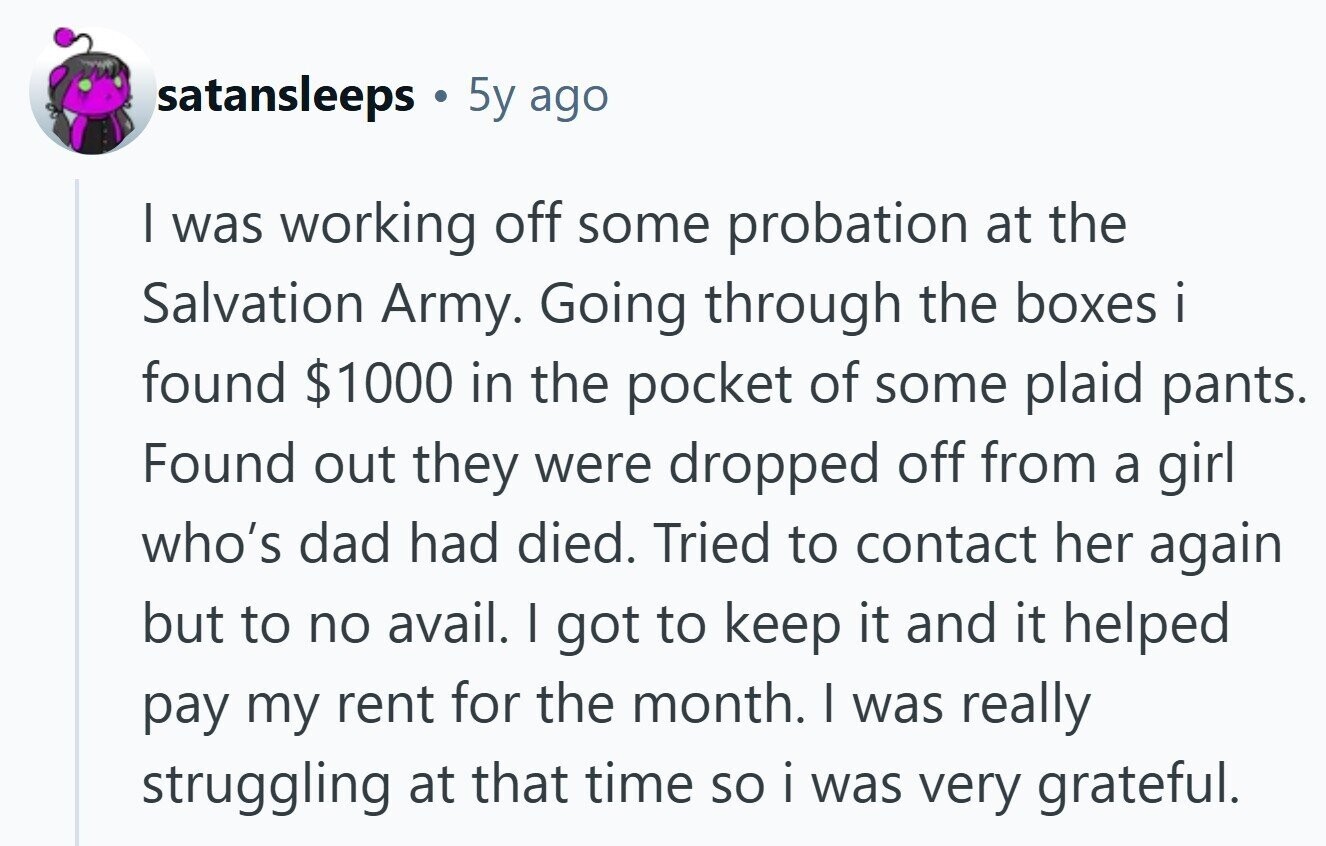 satansleeps 5y ago I was working off some probation at the Salvation Army. Going through the boxes i found $1000 in the pocket of some plaid pants. Found out they were dropped off from a girl who's dad had died. Tried to contact her again but to no avail. I got to keep it and it helped pay my rent for the month. I was really struggling at that time so i was very grateful.