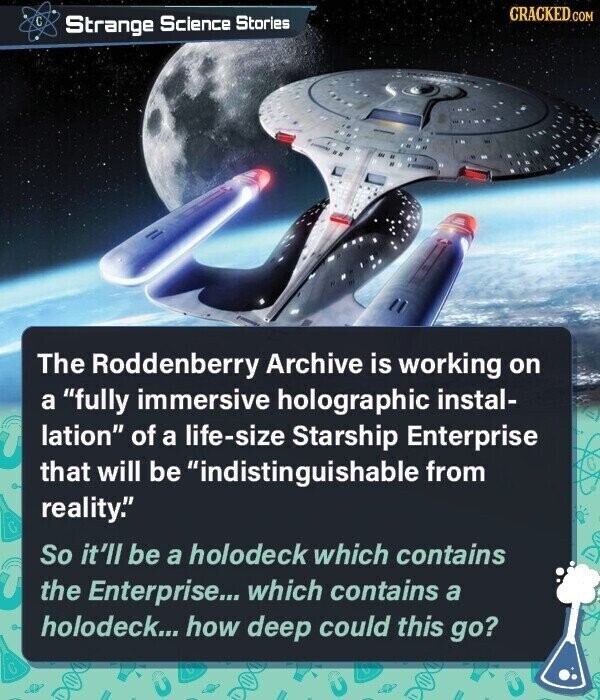 CRACKED.COM C Strange Science Stories The Roddenberry Archive is working on a fully immersive holographic instal- lation of a life-size Starship Enterprise that will be indistinguishable from reality. So it'll be a holodeck which contains the Enterprise... which contains a holodeck... how deep could this go? G