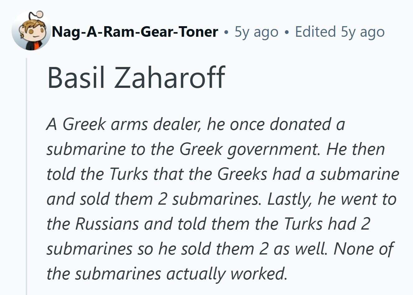 Nag-A-Ram-Gear-Toner . 5y ago Edited 5y ago Basil Zaharoff A Greek arms dealer, he once donated a submarine to the Greek government. Не then told the Turks that the Greeks had a submarine and sold them 2 submarines. Lastly, he went to the Russians and told them the Turks had 2 submarines so he sold them 2 as well. None of the submarines actually worked.