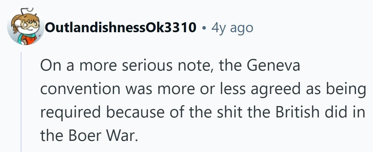 OutlandishnessOk3310 . 4y ago On a more serious note, the Geneva convention was more or less agreed as being required because of the shit the British did in the Boer War. 