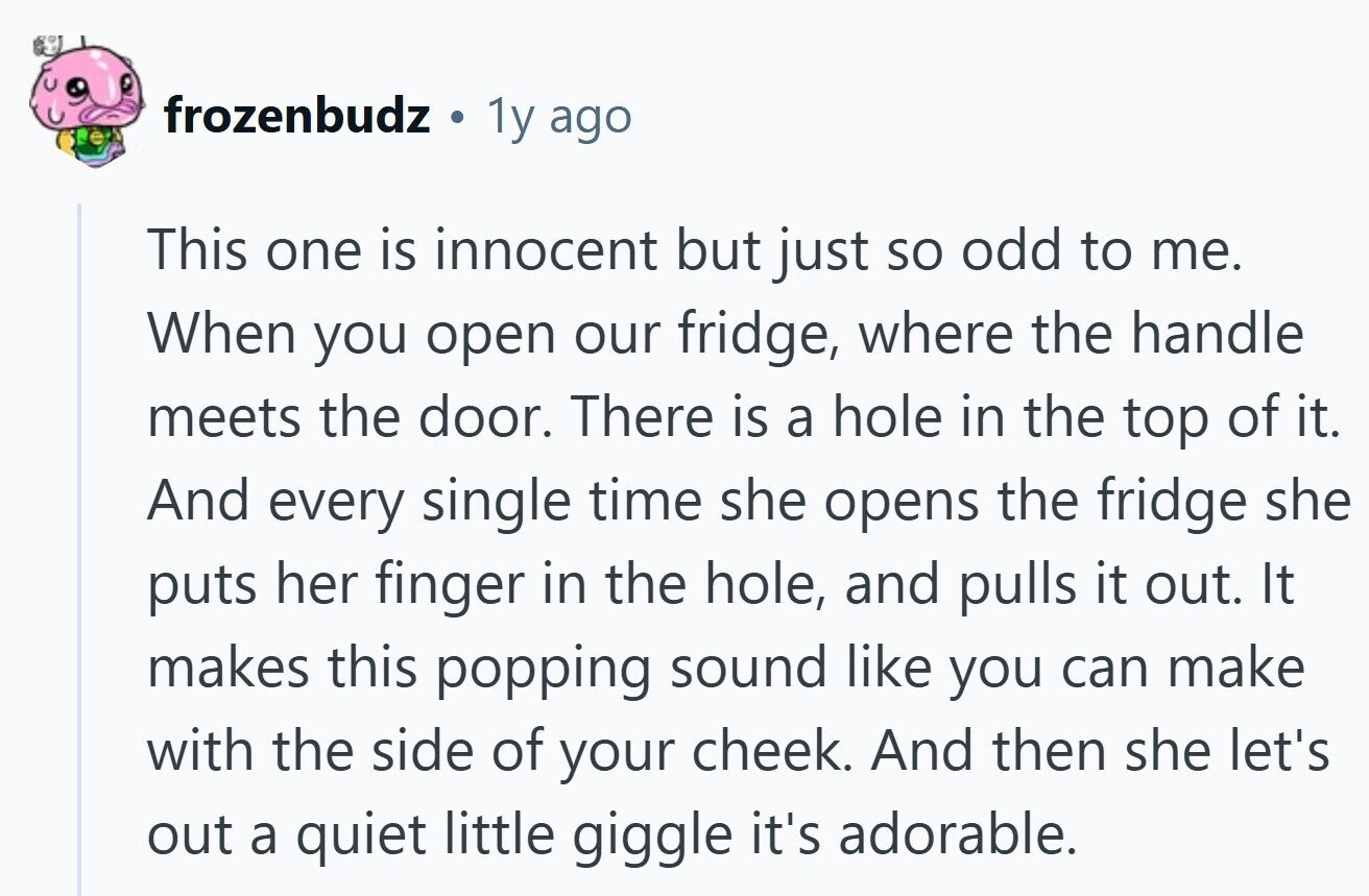 frozenbudz ® 1y ago This one is innocent but just so odd to me. When you open our fridge, where the handle meets the door. There is a hole in the top of it. And every single time she opens the fridge she puts her finger in the hole, and pulls it out. It makes this popping sound like you can make with the side of your cheek. And then she let's out a quiet little giggle it's adorable.