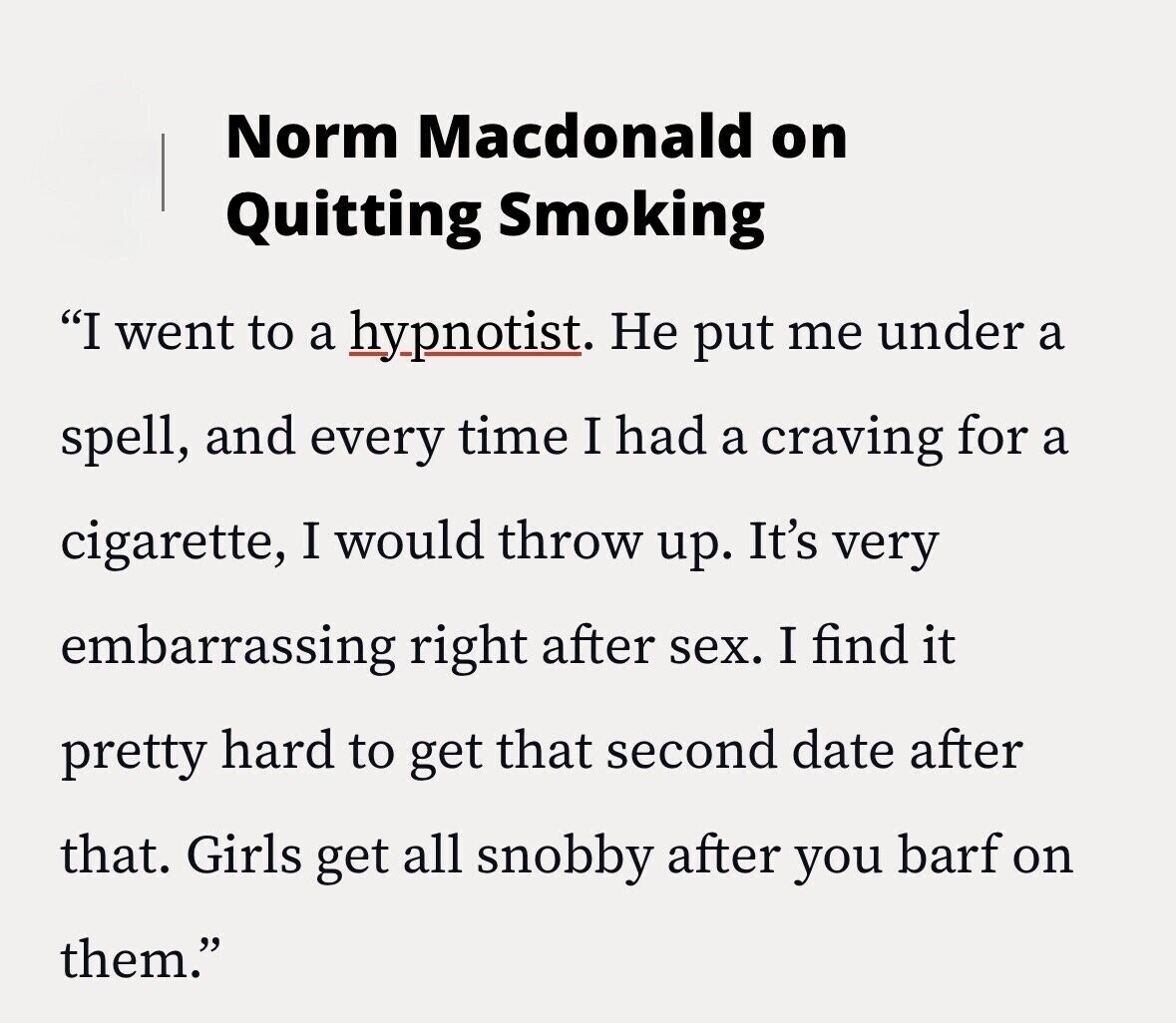 Norm Macdonald on Quitting Smoking I went to a hypnotist. Не put me under a spell, and every time I had a craving for a cigarette, I would throw up. It's very embarrassing right after sex. I find it pretty hard to get that second date after that. Girls get all snobby after you barf on them.
