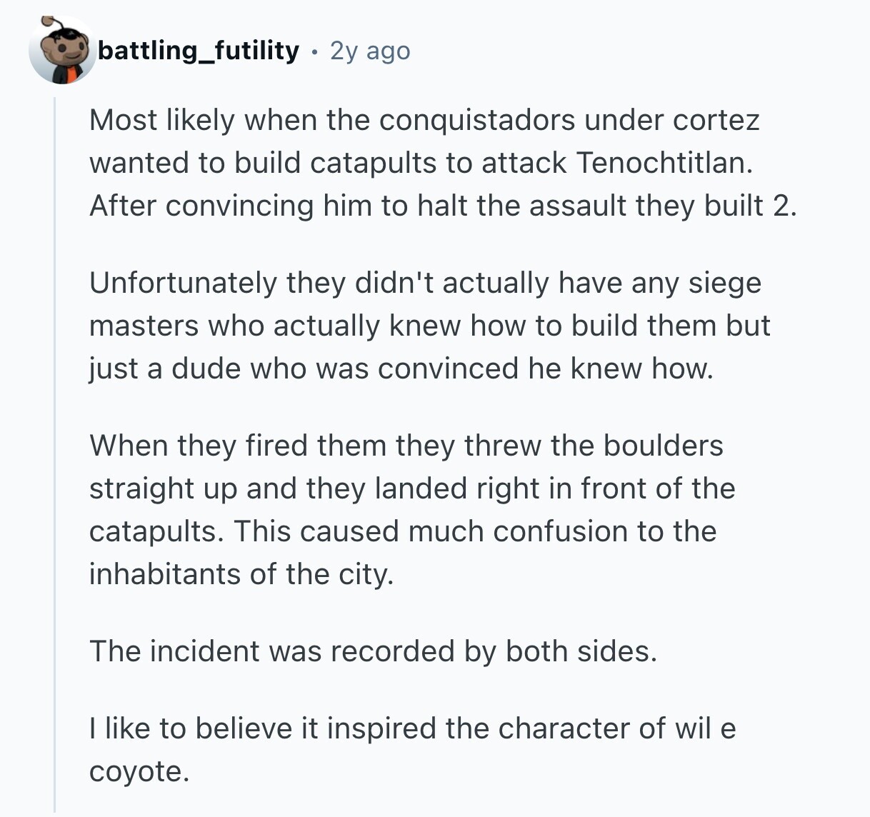 battling_futility 2y ago Most likely when the conquistadors under cortez wanted to build catapults to attack Tenochtitlan. After convincing him to halt the assault they built 2. Unfortunately they didn't actually have any siege masters who actually knew how to build them but just a dude who was convinced he knew how. When they fired them they threw the boulders straight up and they landed right in front of the catapults. This caused much confusion to the inhabitants of the city. The incident was recorded by both sides. I like to believe it inspired the character of wil e coyote. 