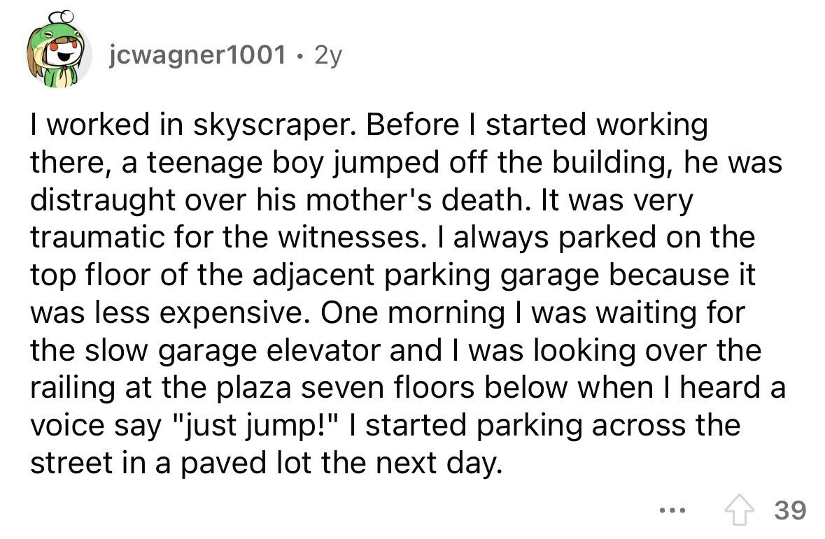 jcwagner1001 . 2y I worked in skyscraper. Before I started working there, a teenage boy jumped off the building, he was distraught over his mother's death. It was very traumatic for the witnesses. I always parked on the top floor of the adjacent parking garage because it was less expensive. One morning I was waiting for the slow garage elevator and I was looking over the railing at the plaza seven floors below when I heard a voice say just jump! I started parking across the street in a paved lot the next day. ... 39