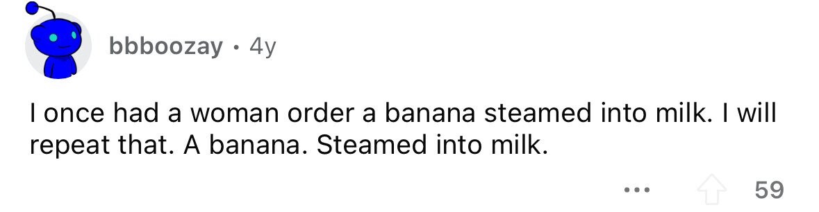 bbboozay . 4y I once had a woman order a banana steamed into milk. I will repeat that. A banana. Steamed into milk. ... 59