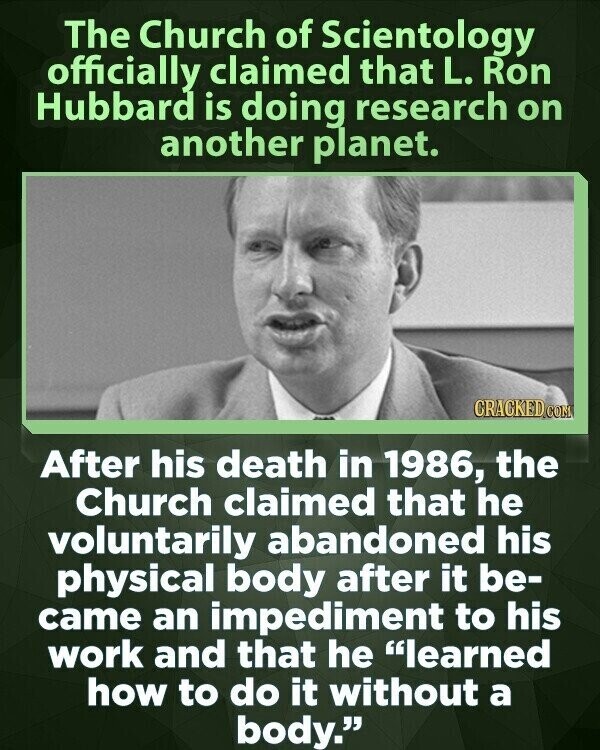 The Church of Scientology officially claimed that L. Ron Hubbard is doing research on another planet. CRACKED.COM After his death in 1986, the Church claimed that he voluntarily abandoned his physical body after it be- came an impediment to his work and that he learned how to do it without a body.