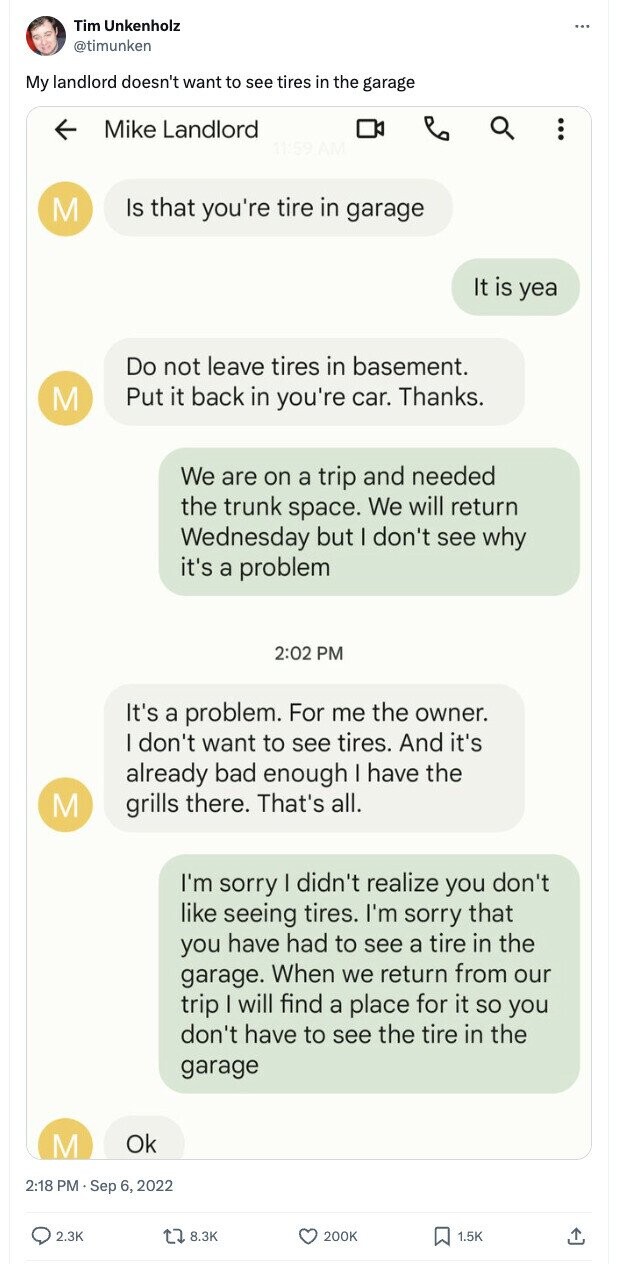 Tim Unkenholz ... @timunken My landlord doesn't want to see tires in the garage Mike Landlord Is that you're tire in garage M It is yea Do not leave tires in basement. Put it back in you're car. Thanks. M We are on a trip and needed the trunk space. We will return Wednesday but I don't see why it's a problem 2:02 PM It's a problem. For me the owner. I don't want to see tires. And it's already bad enough I have the M grills there. That's all. I'm sorry I didn't realize you don't like seeing tires.