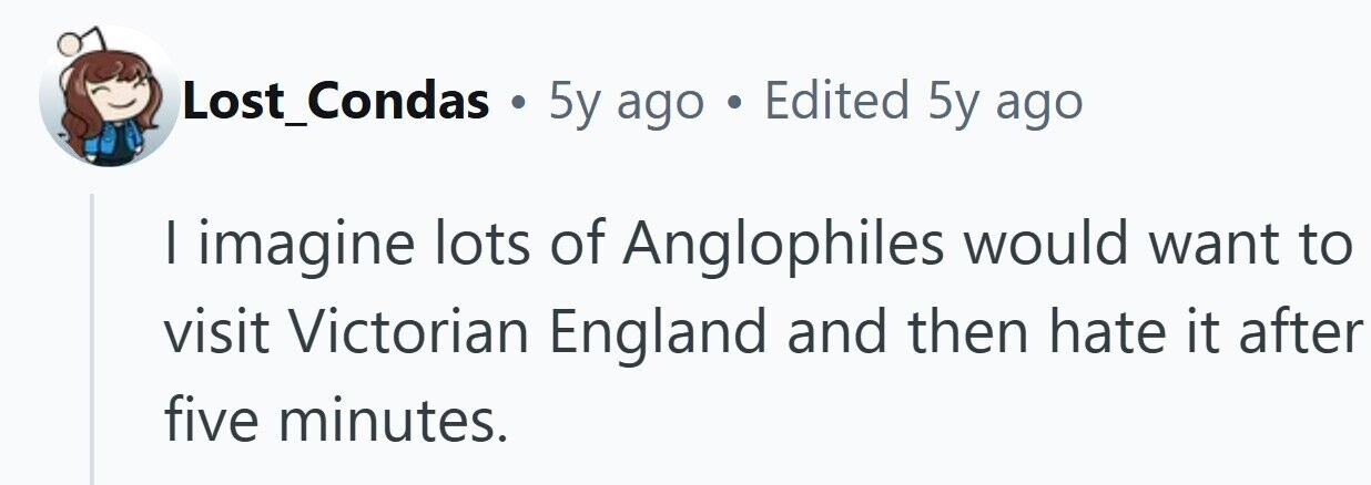 Lost_Condas . 5y ago Edited 5y ago I imagine lots of Anglophiles would want to visit Victorian England and then hate it after five minutes.
