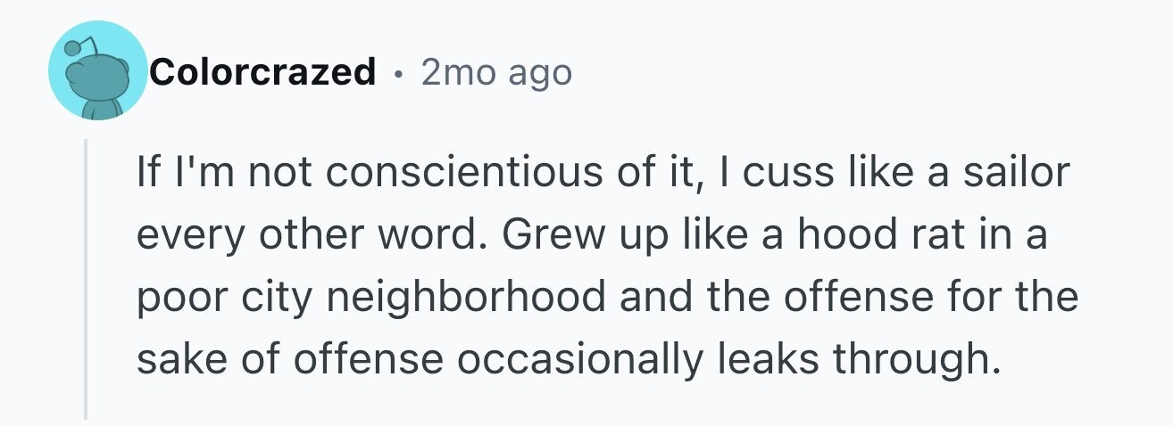 Colorcrazed . 2mo ago If I'm not conscientious of it, I cuss like a sailor every other word. Grew up like a hood rat in a poor city neighborhood and the offense for the sake of offense occasionally leaks through.