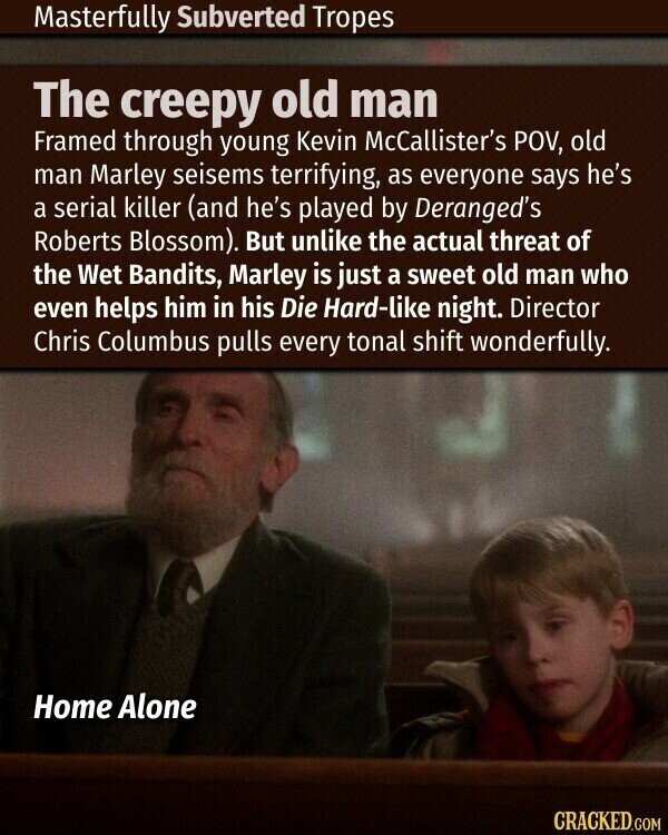 Masterfully Subverted Tropes The creepy old man Framed through young Kevin McCallister's POV, old man Marley seisems terrifying, as everyone says he's a serial killer (and he's played by Deranged's Roberts Blossom). But unlike the actual threat of the Wet Bandits, Marley is just a sweet old man who even helps him in his Die Hard-like night. Director Chris Columbus pulls every tonal shift wonderfully. Home Alone CRACKED.COM