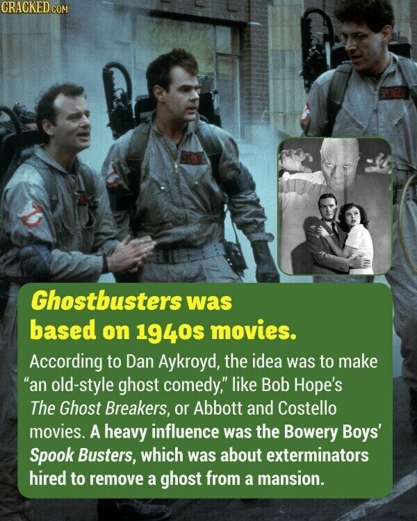 CRACKED.COM SPENISLES Ghostbusters was based on 1940s movies. According to Dan Aykroyd, the idea was to make an old-style ghost comedy, like Bob Hope's The Ghost Breakers, or Abbott and Costello movies. A heavy influence was the Bowery Boys' Spook Busters, which was about exterminators hired to remove a ghost from a mansion.