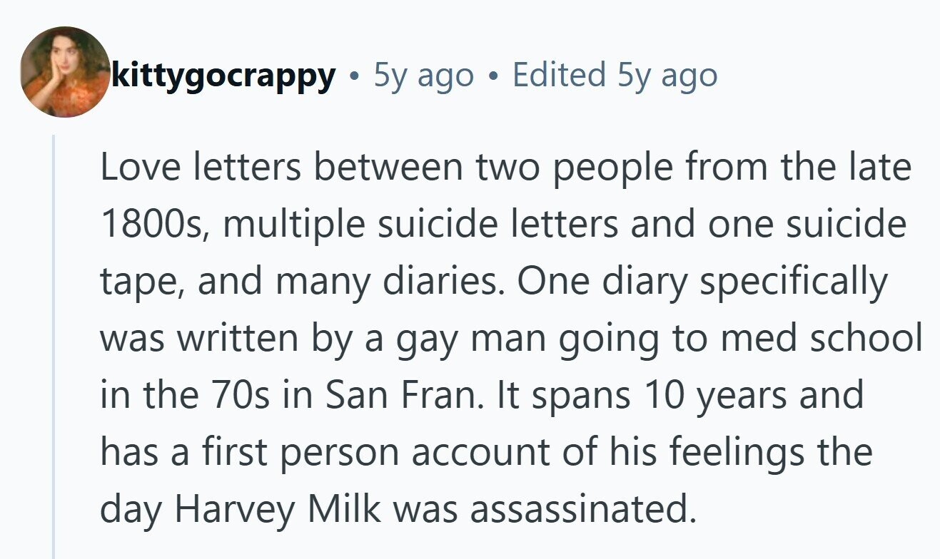 kittygocrappy . 5y ago Edited 5y ago Love letters between two people from the late 1800s, multiple suicide letters and one suicide tape, and many diaries. One diary specifically was written by a gay man going to med school in the 70s in San Fran. It spans 10 years and has a first person account of his feelings the day Harvey Milk was assassinated.