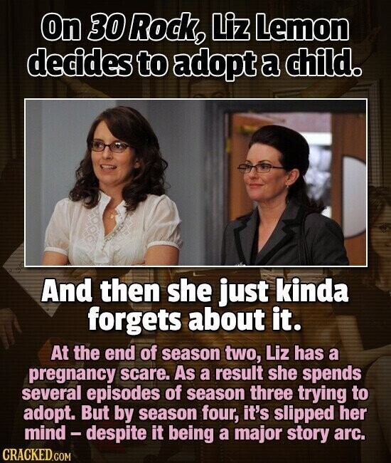 On 30 Rock, Liz Lemon decides to adopt a child. And then she just kinda forgets about it. At the end of season two, Liz has a pregnancy scare. As a result she spends several episodes of season three trying to adopt. But by season four, it's slipped her mind-despite it being a major story arc. CRACKED.COM