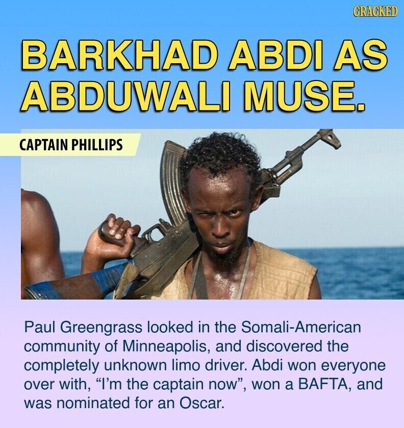 CRACKED BARKHAD ABDI AS ABDUWALI MUSE. CAPTAIN PHILLIPS Paul Greengrass looked in the Somali-American community of Minneapolis, and discovered the completely unknown limo driver. Abdi won everyone over with, I'm the captain now, won a BAFTA, and was nominated for an Oscar.