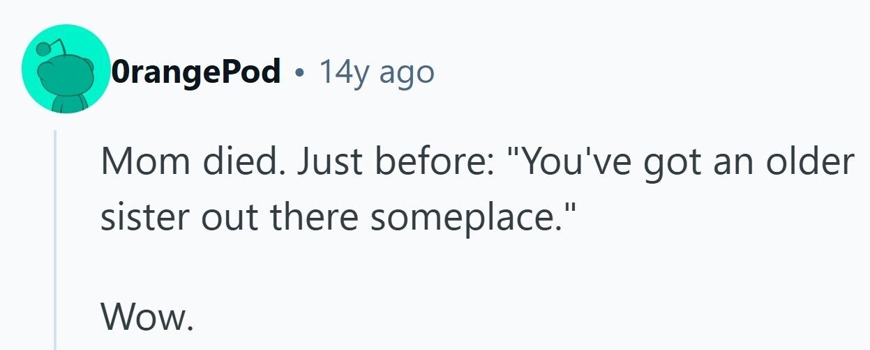 OrangePod . 14y ago Mom died. Just before: You've got an older sister out there someplace. Wow. 