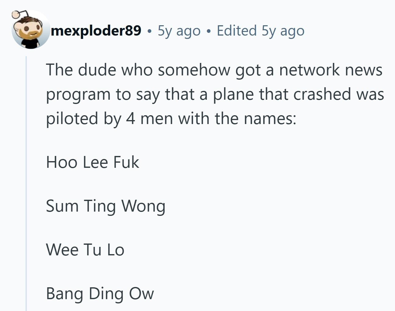mexploder89 5y ago . Edited 5y ago The dude who somehow got a network news program to say that a plane that crashed was piloted by 4 men with the names: Ноо Lee Fuk Sum Ting Wong Wee Tu Lo Bang Ding Ow