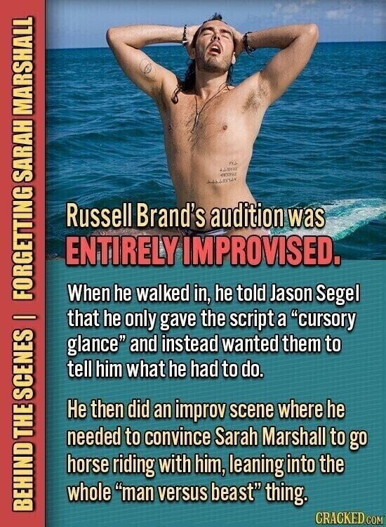na 49095 Russell Brand's audition was ENTIRELY IMPROVISED. When he walked in, he told Jason Segel that he only gave the script a cursory glance and instead wanted them to tell him what he had to do. Не then did an improv scene where he needed to convince Sarah Marshall to go horse riding with him, leaning into the whole man versus beast thing. BEHIND THE SCENES | FORGETTING SARAH MARSHALL CRACKED.COM