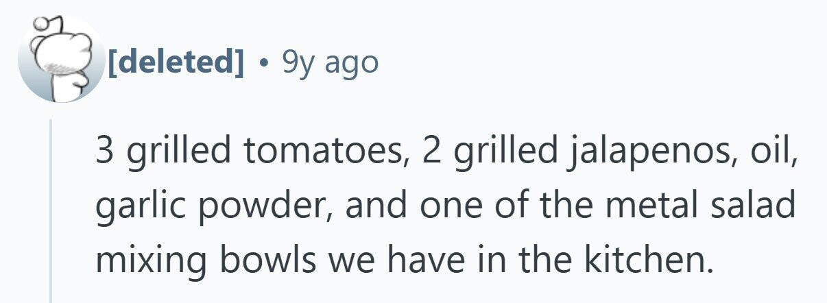  . 9y ago 3 grilled tomatoes, 2 grilled jalapenos, oil, garlic powder, and one of the metal salad mixing bowls we have in the kitchen. 