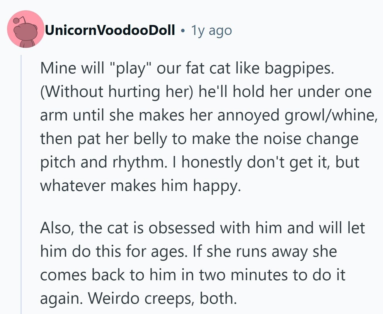 UnicornVoodooDoll 1y ago Mine will play our fat cat like bagpipes. (Without hurting her) he'll hold her under one arm until she makes her annoyed growl/whine, then pat her belly to make the noise change pitch and rhythm. I honestly don't get it, but whatever makes him happy. Also, the cat is obsessed with him and will let him do this for ages. If she runs away she comes back to him in two minutes to do it again. Weirdo creeps, both.