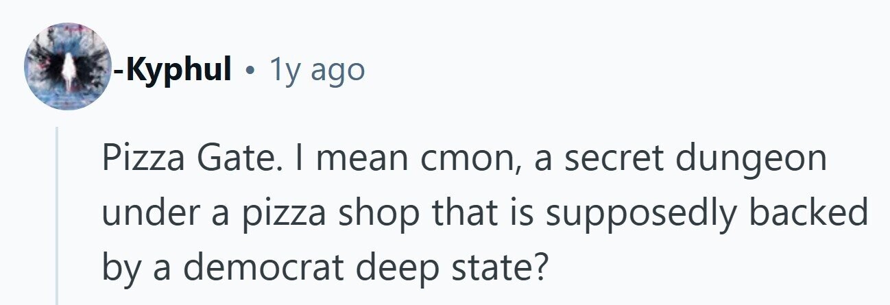 -Kyphul . 1y ago Pizza Gate. I mean стоп, a secret dungeon under a pizza shop that is supposedly backed by a democrat deep state? 