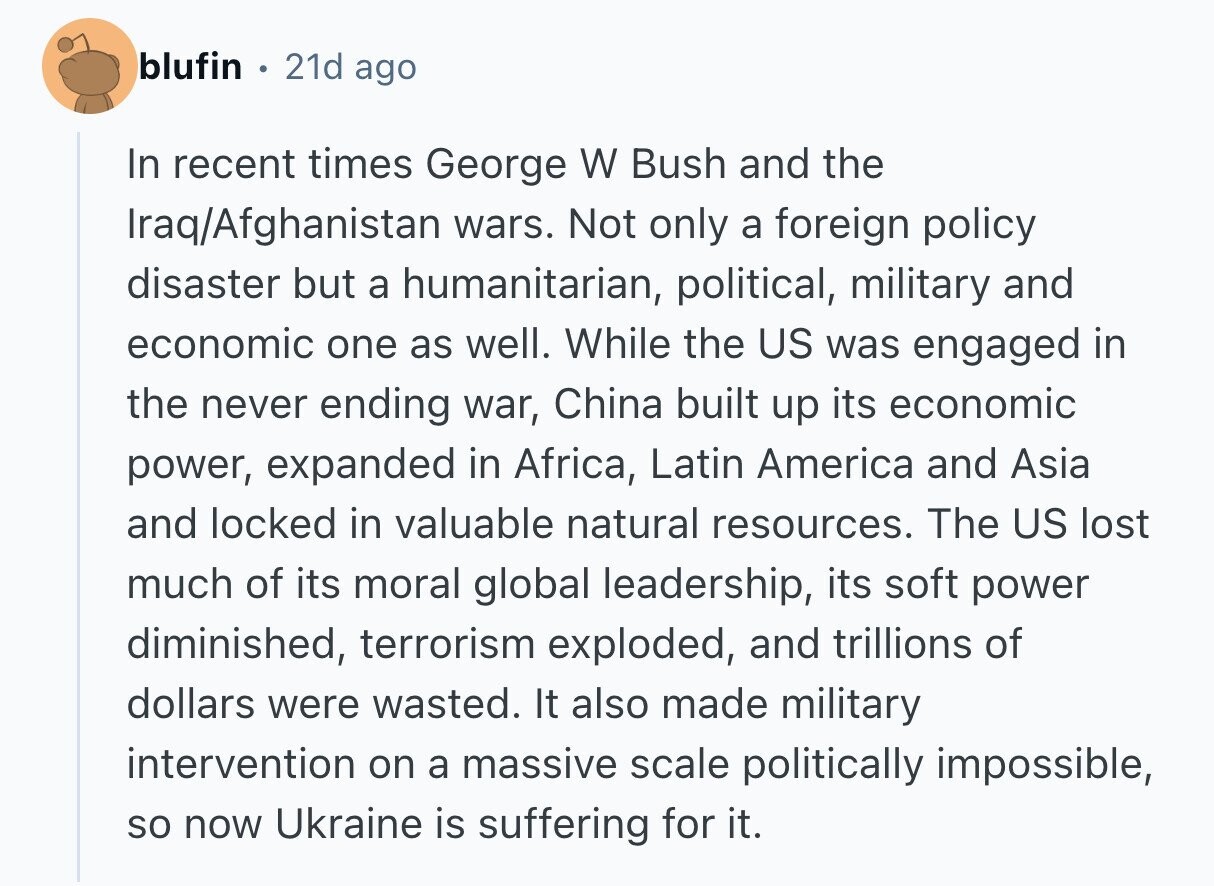 blufin 21d ago In recent times George W Bush and the Iraq/Afghanistan wars. Not only a foreign policy disaster but a humanitarian, political, military and economic one as well. While the US was engaged in the never ending war, China built up its economic power, expanded in Africa, Latin America and Asia and locked in valuable natural resources. The US lost much of its moral global leadership, its soft power diminished, terrorism exploded, and trillions of dollars were wasted. It also made military intervention on a massive scale politically impossible, so now Ukraine is suffering for it. 