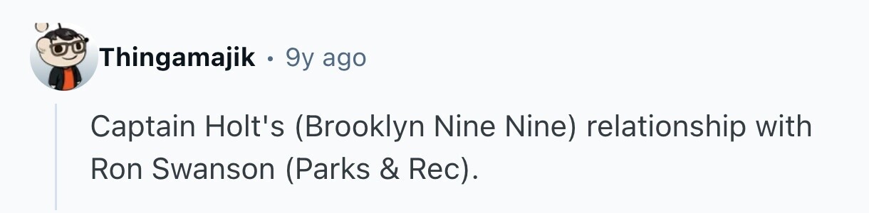Thingamajik . . 9y ago Captain Holt's (Brooklyn Nine Nine) relationship with Ron Swanson (Parks & Rec).
