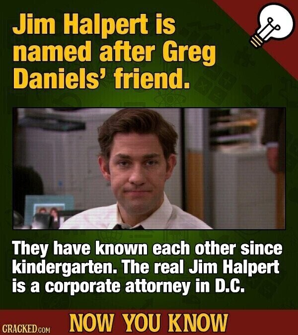 Jim Halpert is named after Greg Daniels' friend. They have known each other since kindergarten. The real Jim Halpert is a corporate attorney in D.C. NOW YOU KNOW CRACKED.COM