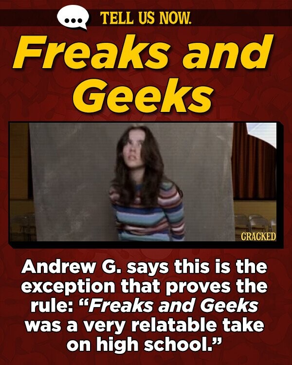 TELL US NOW. Freaks and Geeks CRACKED Andrew G. says this is the exception that proves the rule: Freaks and Geeks was a very relatable take on high school.