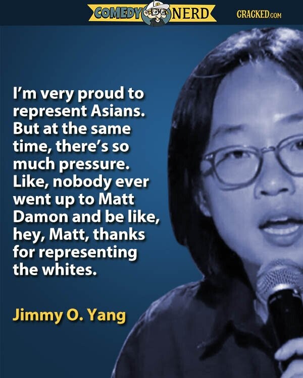 COMEDY NERD CRACKED.COM I'm very proud to represent Asians. But at the same time, there's so much pressure. Like, nobody ever went up to Matt Damon and be like, hey, Matt, thanks for representing the whites. Jimmy О. Yang