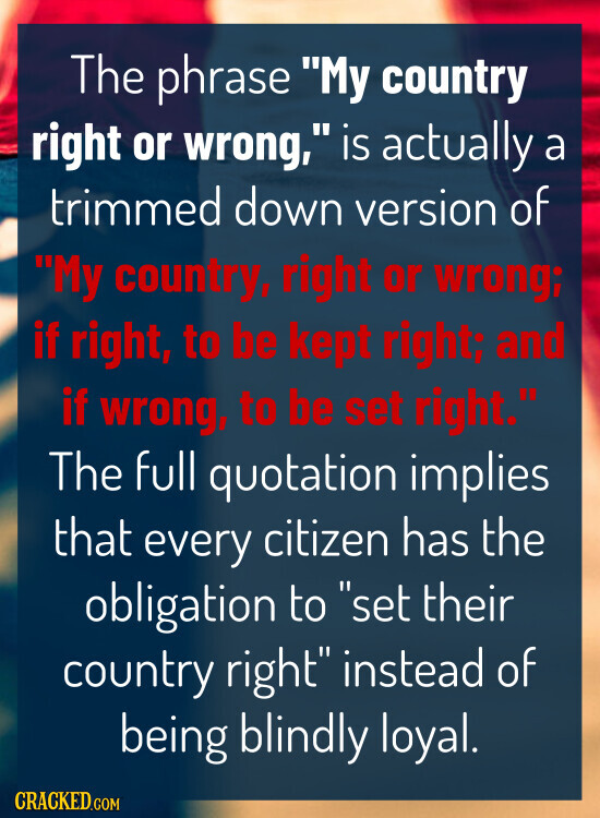 The phrase My country right or wrong, is actually a trimmed down version of My country, right or wrong; if right, to be kept right; and if wrong, to be set right. The full quotation implies that every citizen has the obligation to set their country right instead of being blindly loyal. CRACKED.COM