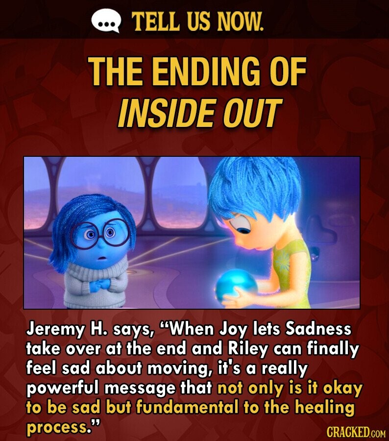 ... TELL US NOW. THE ENDING OF INSIDE OUT Jeremy H. says, When Joy lets Sadness take over at the end and Riley can finally feel sad about moving, it's a really powerful message that not only is it okay to be sad but fundamental to the healing process. CRACKED.COM