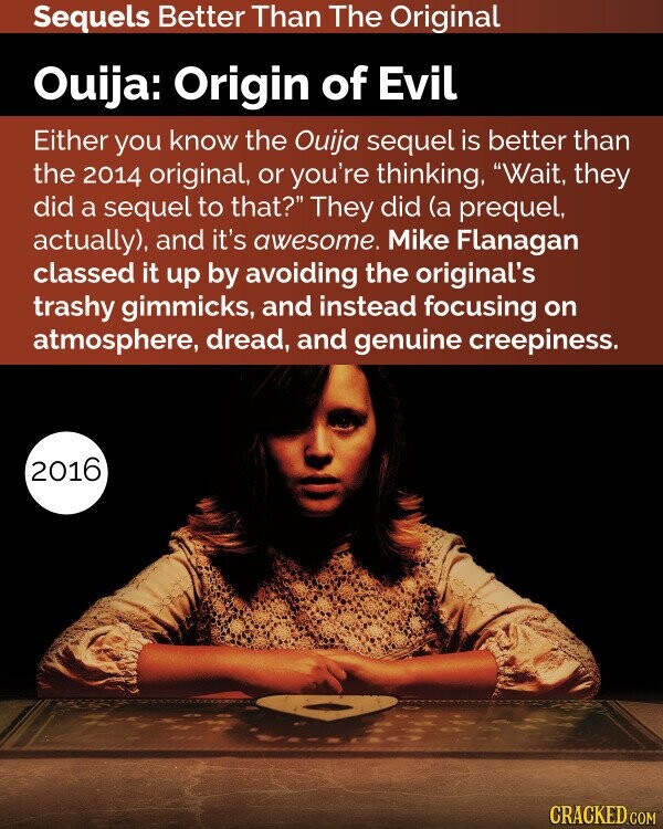 Sequels Better Than The Original Ouija: Origin of Evil Either you know the Ouija sequel is better than the 2014 original, or you're thinking, Wait, they did a sequel to that? They did (a prequel, actually), and it's awesome. Mike Flanagan classed it up by avoiding the original's trashy gimmicks, and instead focusing on atmosphere, dread, and genuine creepiness. 2016 CRACKED.COM