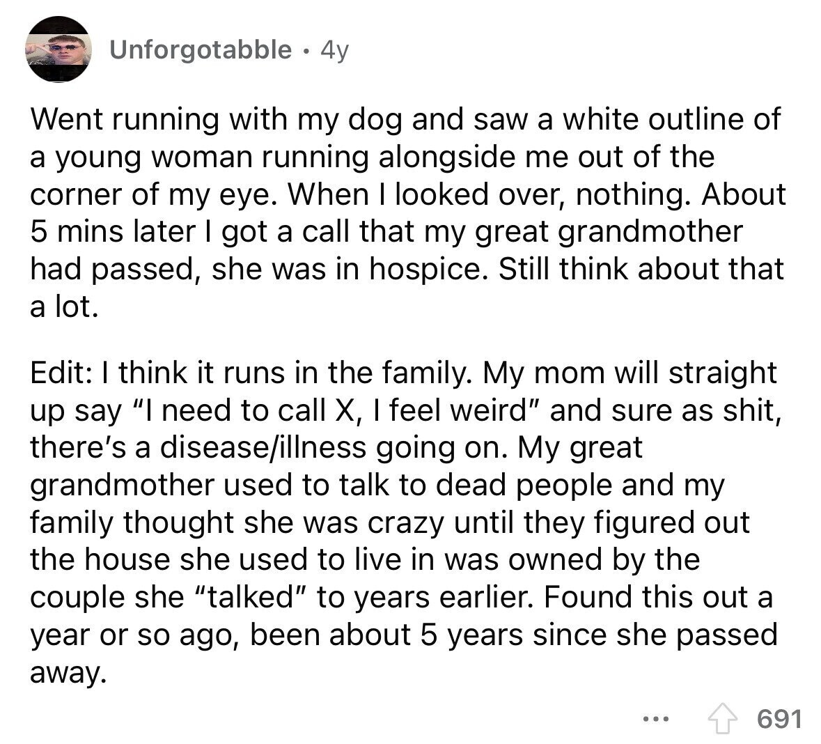 Unforgotabble 4y Went running with my dog and saw a white outline of a young woman running alongside me out of the corner of my eye. When I looked over, nothing. About 5 mins later I got a call that my great grandmother had passed, she was in hospice. Still think about that a lot. Edit: I think it runs in the family. My mom will straight up say I need to call X, I feel weird and sure as shit, there's a disease/illness going on. My great grandmother used to talk to dead people and my family thought she