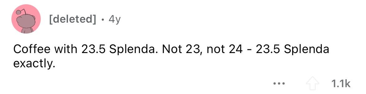 . 4y Coffee with 23.5 Splenda. Not 23, not 24 - 23.5 Splenda exactly. ... 1.1k