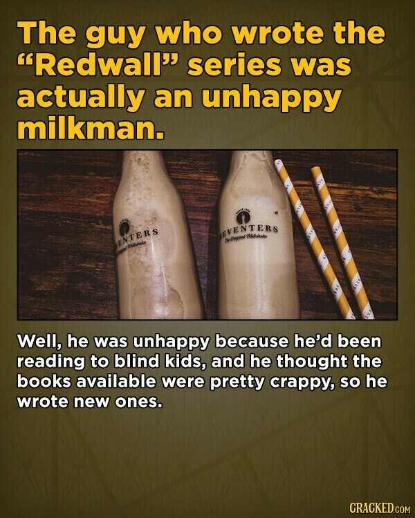 The guy who wrote the Redwall series was actually an unhappy milkman. - IN EVENTERS The Original ENTERS سعود : AIR Well, he was unhappy because he'd been reading to blind kids, and he thought the books available were pretty crappy, so he wrote new ones. CRACKED.COM