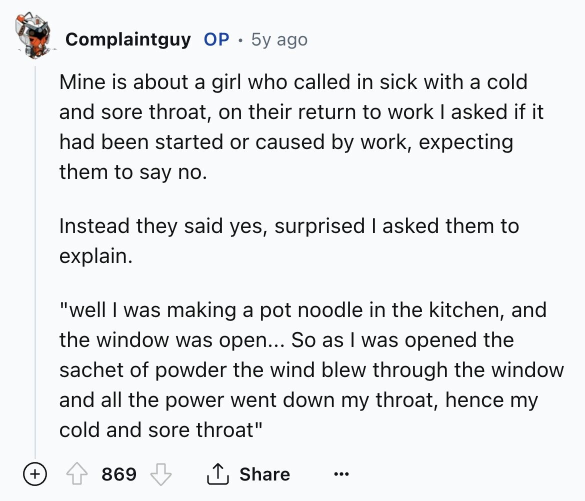 Complaintguy OP 5y ago Mine is about a girl who called in sick with a cold and sore throat, on their return to work I asked if it had been started or caused by work, expecting them to say no. Instead they said yes, surprised I asked them to explain. well I was making a pot noodle in the kitchen, and the window was open... So as I was opened the sachet of powder the wind blew through the window and all the power went down my throat, hence my cold and sore throat + 869 Share ... 