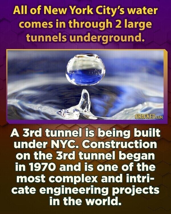 All of New York City's water comes in through 2 large tunnels underground. CRACKED.COM A 3rd tunnel is being built under NYC. Construction on the 3rd tunnel began in 1970 and is one of the most complex and intri- cate engineering projects in the world.