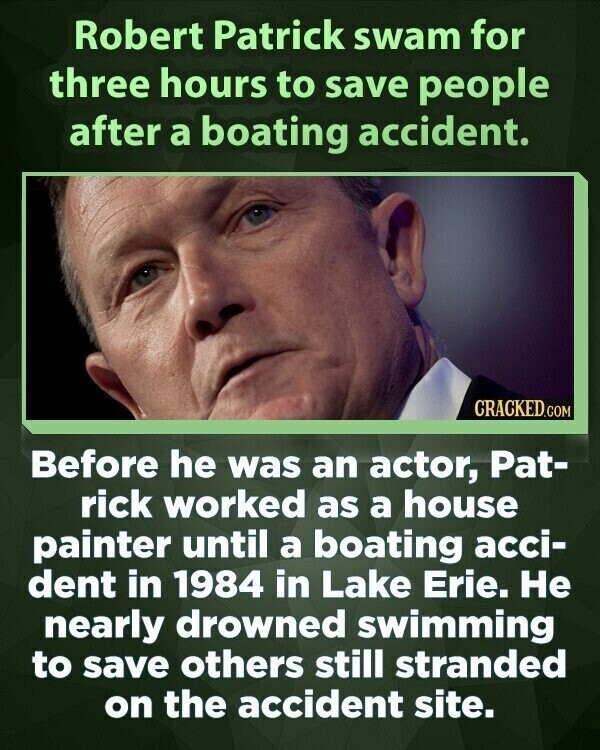 Robert Patrick swam for three hours to save people after a boating accident. CRACKED.COM Before he was an actor, Pat- rick worked as a house painter until a boating acci- dent in 1984 in Lake Erie. Не nearly drowned swimming to save others still stranded on the accident site.