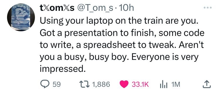 tXomXs @T_om_s 10h Using your laptop on the train are you. Got a presentation to finish, some code to write, a spreadsheet to tweak. Aren't you a busy, busy boy. Everyone is very impressed. 59 1,886 33.1K del 1M