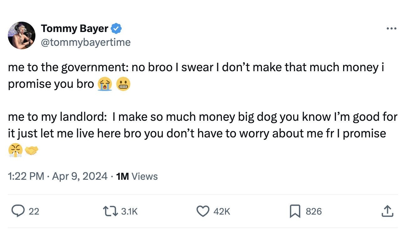Tommy Bayer ... @tommybayertime me to the government: no broo I swear I don't make that much money i promise you bro me to my landlord: I make so much money big dog you know I'm good for it just let me live here bro you don't have to worry about me fr I promise 1:22 PM Apr 9, 2024 1M Views 22 3.1K 42K 826