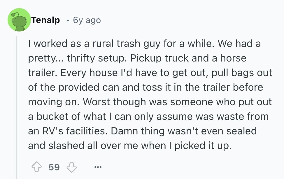 Tenalp 6y ago I worked as a rural trash guy for a while. We had a pretty... thrifty setup. Pickup truck and a horse trailer. Every house I'd have to get out, pull bags out of the provided can and toss it in the trailer before moving on. Worst though was someone who put out a bucket of what I can only assume was waste from an RV's facilities. Damn thing wasn't even sealed and slashed all over me when I picked it up. 59 ...