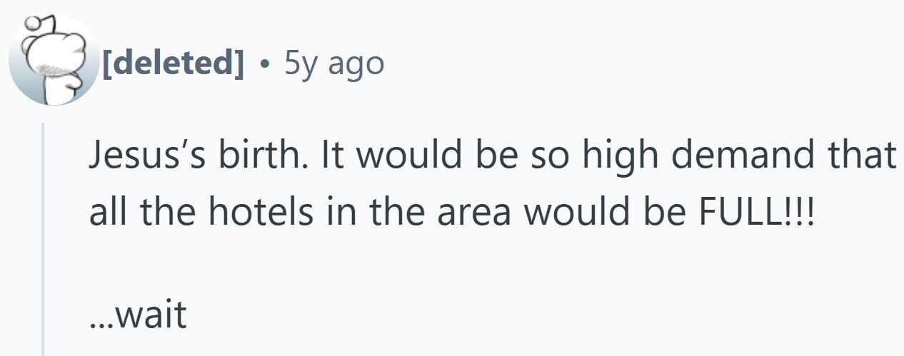 . 5y ago Jesus's birth. It would be so high demand that all the hotels in the area would be FULL!!! ...wait