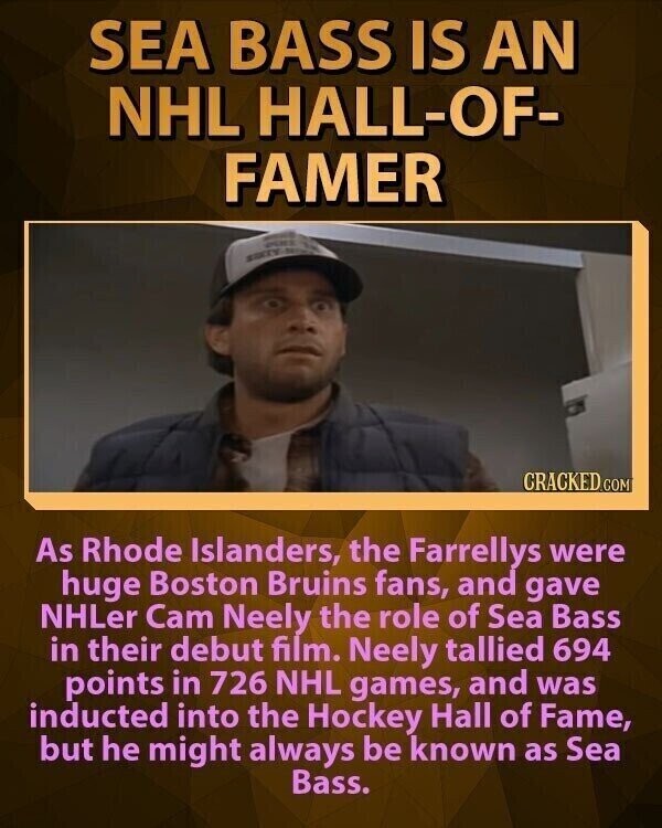 SEA BASS IS AN NHL HALL-OF- FAMER CRACKED.COM As Rhode Islanders, the Farrellys were huge Boston Bruins fans, and gave NHLer Cam Neely the role of Sea Bass in their debut film. Neely tallied 694 points in 726 NHL games, and was inducted into the Hockey Hall of Fame, but he might always be known as Sea Bass.