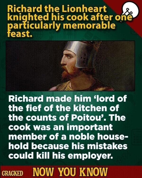 Richard the Lionheart knighted his cook after one particularly memorable feast. Richard made him 'lord of the fief of the kitchen of the counts of Poitou'. The cook was an important member of a noble house- hold because his mistakes could kill his employer. CRACKED NOW YOU KNOW