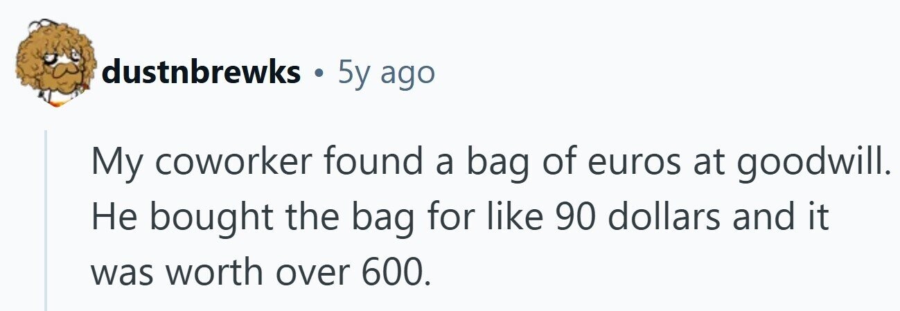 dustnbrewks . 5y ago My coworker found a bag of euros at goodwill. Не bought the bag for like 90 dollars and it was worth over 600.