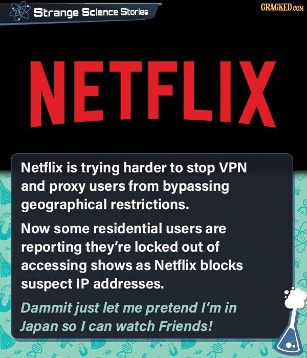 GRACKED.COM C Strange Science Stories NETFLIX Netflix is trying harder to stop VPN and proxy users from bypassing geographical restrictions. Now some residential users are reporting they're locked out of accessing shows as Netflix blocks suspect IP addresses. Dammit just let me pretend I'm in Japan so I can watch Friends! y