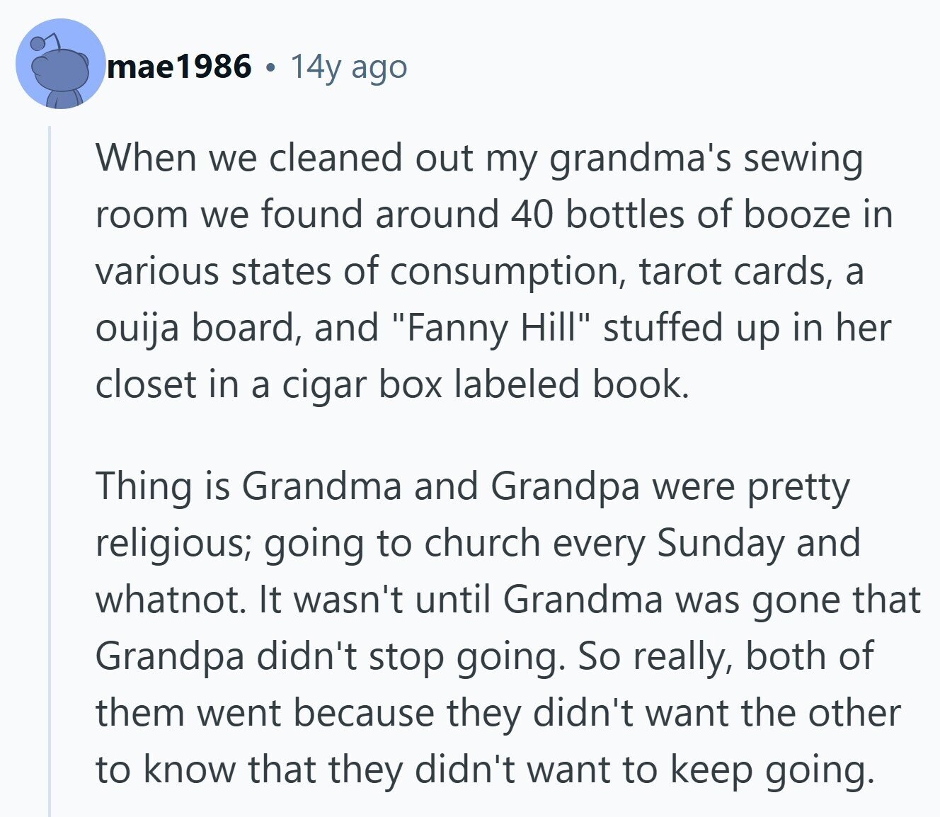 mae1986 14y ago When we cleaned out my grandma's sewing room we found around 40 bottles of booze in various states of consumption, tarot cards, a ouija board, and Fanny Hill stuffed up in her closet in a cigar box labeled book. Thing is Grandma and Grandpa were pretty religious; going to church every Sunday and whatnot. It wasn't until Grandma was gone that Grandpa didn't stop going. So really, both of them went because they didn't want the other to know that they didn't want to keep going. 