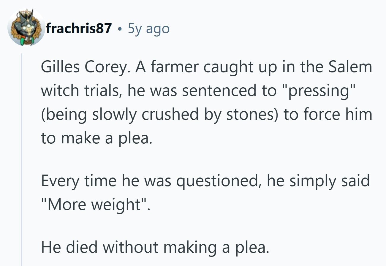 frachris87 e 5y ago Gilles Corey. A farmer caught up in the Salem witch trials, he was sentenced to pressing (being slowly crushed by stones) to force him to make a plea. Every time he was questioned, he simply said More weight. Не died without making a plea.